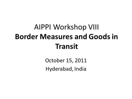 AIPPI Workshop VIII Border Measures and Goods in Transit October 15, 2011 Hyderabad, India.
