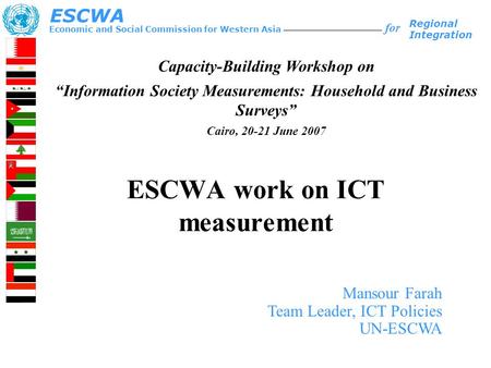 ESCWA work on ICT measurement Economic and Social Commission for Western Asia ESCWA for Regional Integration Mansour Farah Team Leader, ICT Policies UN-ESCWA.