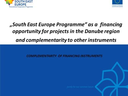 „South East Europe Programme” as a financing opportunity for projects in the Danube region and complementarity to other instruments COMPLEMENTARITY OF.