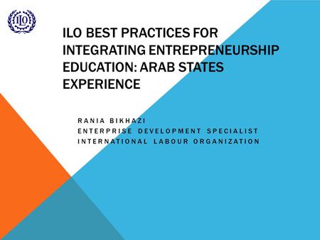ILO BEST PRACTICES FOR INTEGRATING ENTREPRENEURSHIP EDUCATION: ARAB STATES EXPERIENCE RANIA BIKHAZI ENTERPRISE DEVELOPMENT SPECIALIST INTERNATIONAL LABOUR.