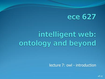Of 27 lecture 7: owl - introduction. of 27 ece 627, winter ‘132 OWL a glimpse OWL – Web Ontology Language describes classes, properties and relations.