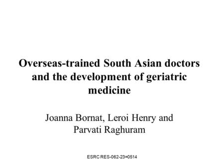 ESRC RES-062-23=0514 Overseas-trained South Asian doctors and the development of geriatric medicine Joanna Bornat, Leroi Henry and Parvati Raghuram.