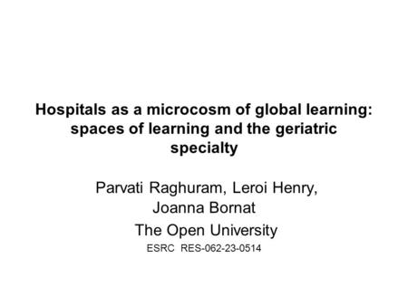 Hospitals as a microcosm of global learning: spaces of learning and the geriatric specialty Parvati Raghuram, Leroi Henry, Joanna Bornat The Open University.