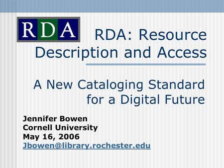 RDA: Resource Description and Access A New Cataloging Standard for a Digital Future Jennifer Bowen Cornell University May 16, 2006