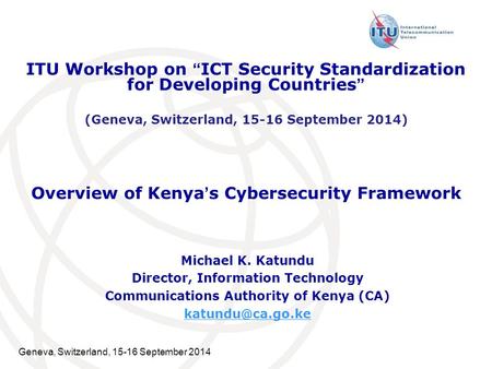 Geneva, Switzerland, 15-16 September 2014 Overview of Kenya’s Cybersecurity Framework Michael K. Katundu Director, Information Technology Communications.
