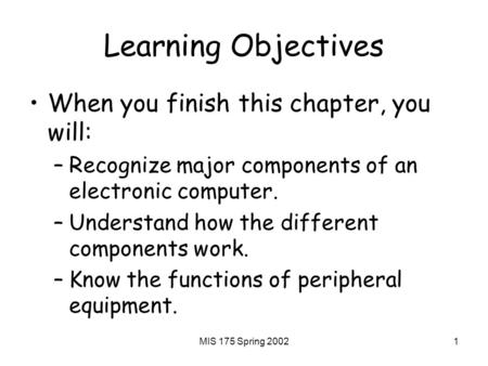 MIS 175 Spring 20021 Learning Objectives When you finish this chapter, you will: –Recognize major components of an electronic computer. –Understand how.
