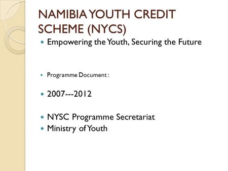 NAMIBIA YOUTH CREDIT SCHEME (NYCS) Empowering the Youth, Securing the Future Programme Document : 2007---2012 NYSC Programme Secretariat Ministry of Youth.