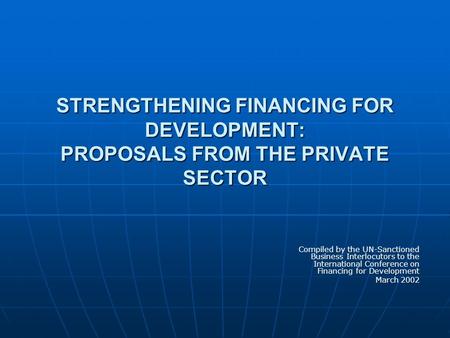 STRENGTHENING FINANCING FOR DEVELOPMENT: PROPOSALS FROM THE PRIVATE SECTOR Compiled by the UN-Sanctioned Business Interlocutors to the International Conference.