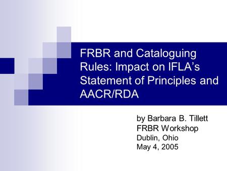 FRBR and Cataloguing Rules: Impact on IFLAs Statement of Principles and AACR/RDA by Barbara B. Tillett FRBR Workshop Dublin, Ohio May 4, 2005.