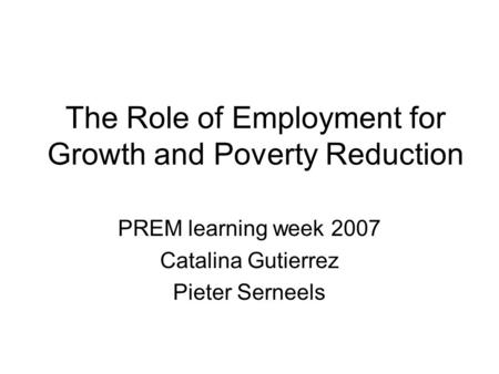 The Role of Employment for Growth and Poverty Reduction PREM learning week 2007 Catalina Gutierrez Pieter Serneels.