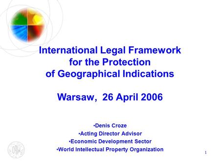 1 International Legal Framework for the Protection of Geographical Indications Warsaw, 26 April 2006 Denis Croze Acting Director Advisor Economic Development.