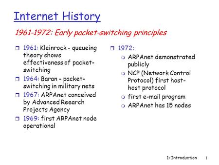 1: Introduction1 Internet History r 1961: Kleinrock - queueing theory shows effectiveness of packet- switching r 1964: Baran - packet- switching in military.