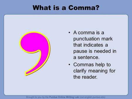What is a Comma? A comma is a punctuation mark that indicates a pause is needed in a sentence. Commas help to clarify meaning for the reader.