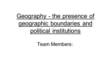 Geography - the presence of geographic boundaries and political institutions Team Members: