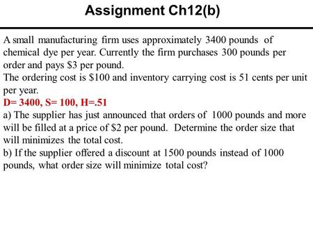 Assignment Ch12(b) A small manufacturing firm uses approximately 3400 pounds of chemical dye per year. Currently the firm purchases 300 pounds per order.